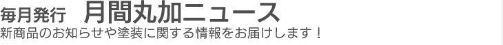 毎月発行　月間丸加ニュース　新商品のお知らせや塗装に関する情報をお届けします！