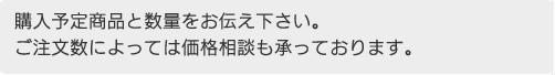 購入予定商品と数量をお伝え下さい。ご注文数によっては価格相談も承っております。